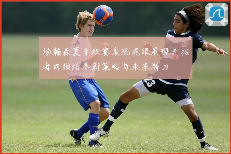 杨瀚森夏季联赛表现亮眼展现开拓者内线培养新策略与未来潜力