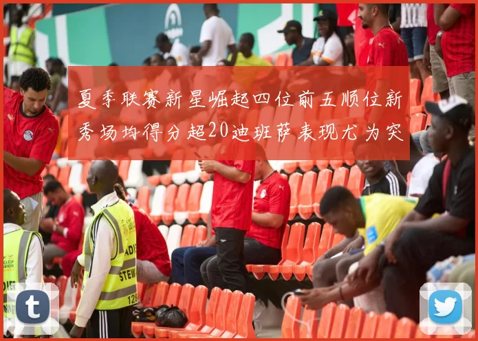 夏季联赛新星崛起四位前五顺位新秀场均得分超20迪班萨表现尤为突出