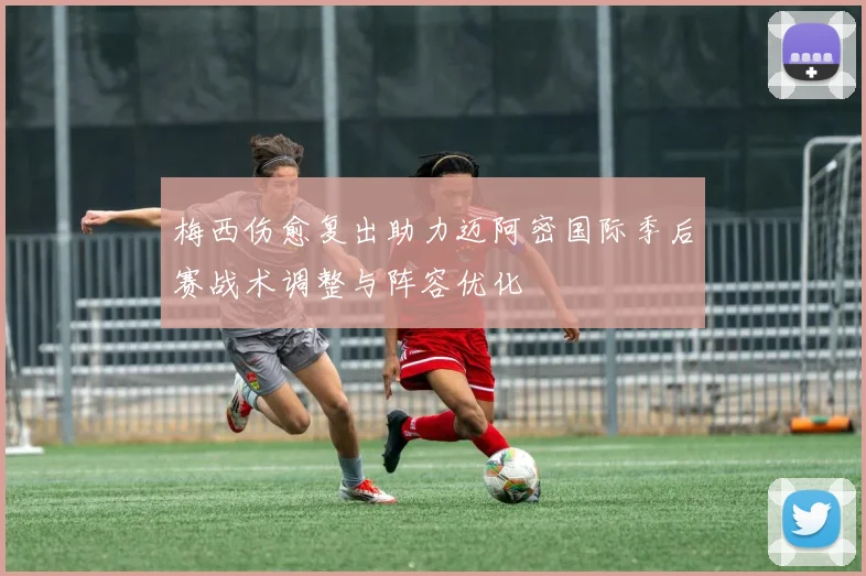 梅西伤愈复出助力迈阿密国际季后赛战术调整与阵容优化