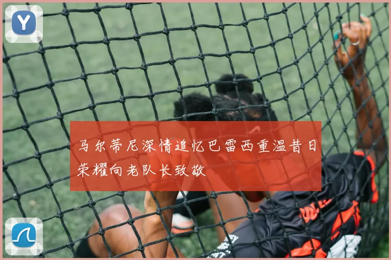 马尔蒂尼深情追忆巴雷西重温昔日荣耀向老队长致敬