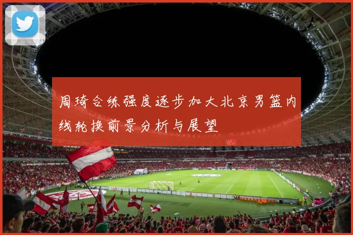 周琦合练强度逐步加大北京男篮内线轮换前景分析与展望