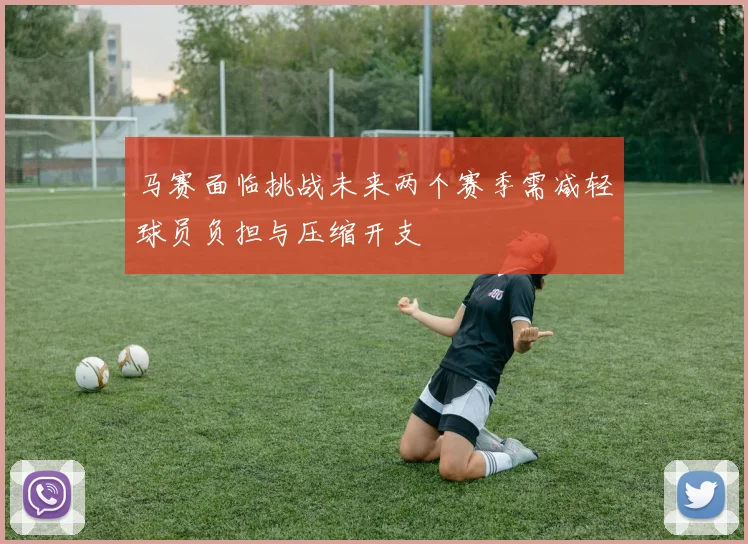 马赛面临挑战未来两个赛季需减轻球员负担与压缩开支