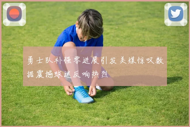 勇士队补强零进展引发美媒惊叹数据震撼球迷反响热烈