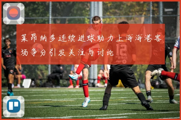 莱昂纳多连续进球助力上海海港客场争分引发关注与讨论