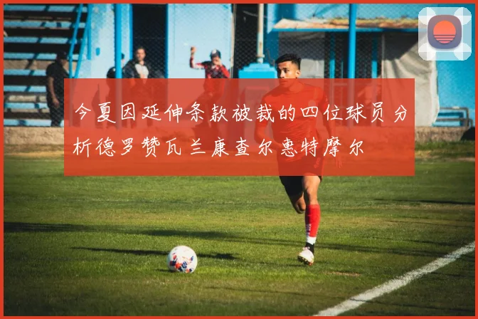 今夏因延伸条款被裁的四位球员分析德罗赞瓦兰康查尔惠特摩尔