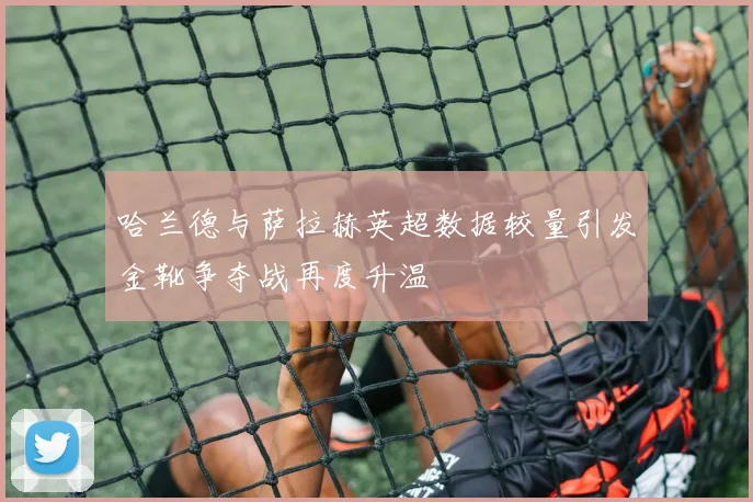 哈兰德与萨拉赫英超数据较量引发金靴争夺战再度升温