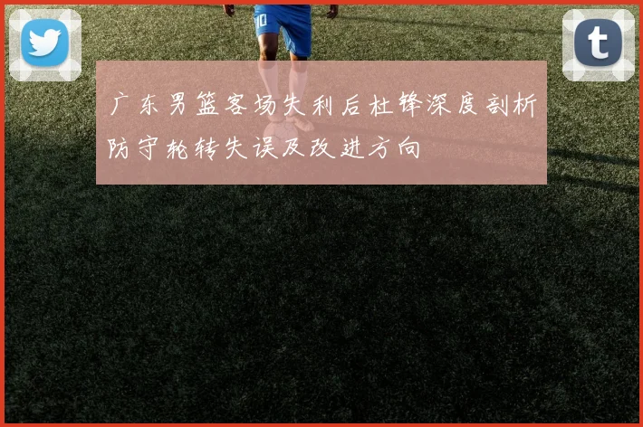 广东男篮客场失利后杜锋深度剖析防守轮转失误及改进方向