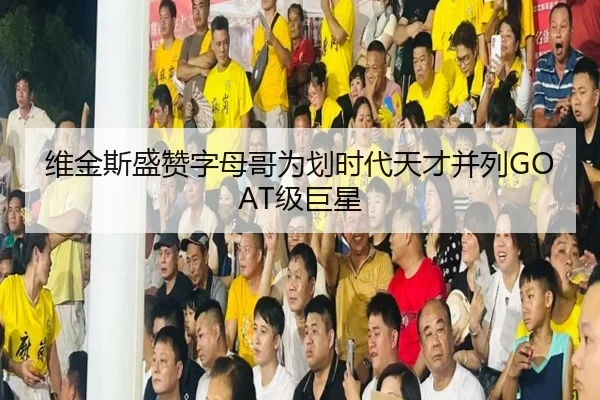 维金斯盛赞字母哥为划时代天才并列GOAT级巨星